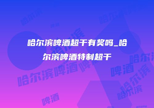 哈尔滨啤酒超干有奖吗_哈尔滨啤酒特制超干