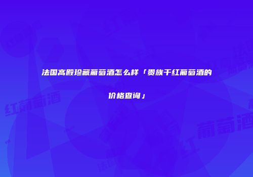 法国高殿珍藏葡萄酒怎么样「贵族干红葡萄酒的价格查询」
