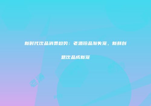 新时代饮品消费趋势：老酒珍品渐失宠，新鲜创意饮品成新宠
