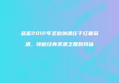 品鉴2012年圣伯纳酒庄干红葡萄酒，领略经典美酒之香醇风味