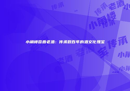 小角楼蓉鑫老酒：传承数百年的酒文化瑰宝