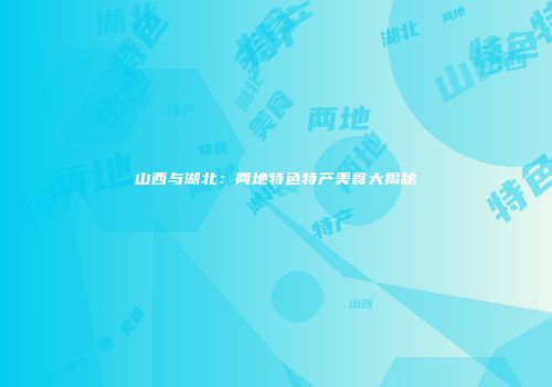 山西与湖北：两地特色特产美食大揭秘