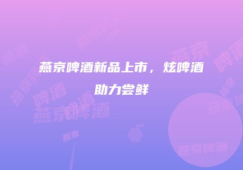燕京啤酒新品上市，炫啤酒助力尝鲜