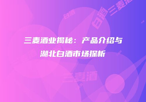 三麦酒业揭秘：产品介绍与湖北白酒市场探析