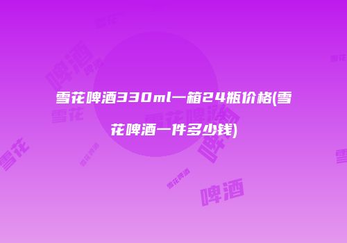 雪花啤酒330ml一箱24瓶价格(雪花啤酒一件多少钱)