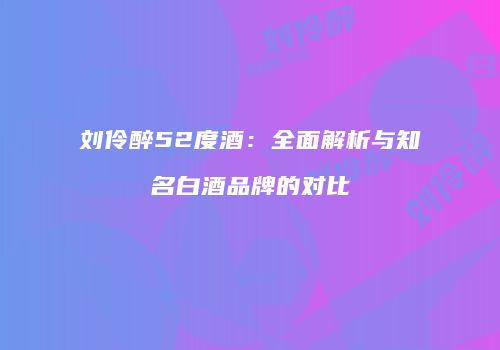 刘伶醉52度酒：全面解析与知名白酒品牌的对比