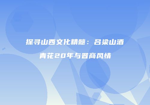 探寻山西文化精髓：吕梁山酒青花20年与晋商风情