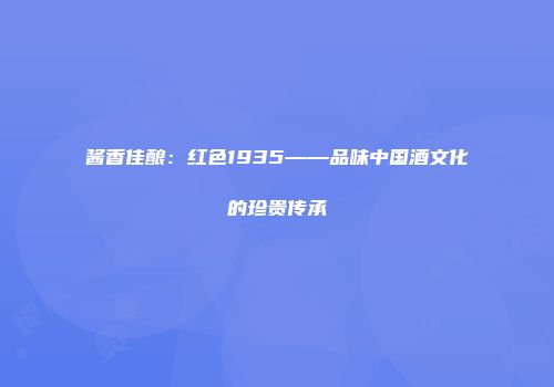 酱香佳酿：红色1935——品味中国酒文化的珍贵传承