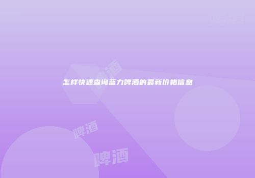 怎样快速查询蓝力啤酒的最新价格信息