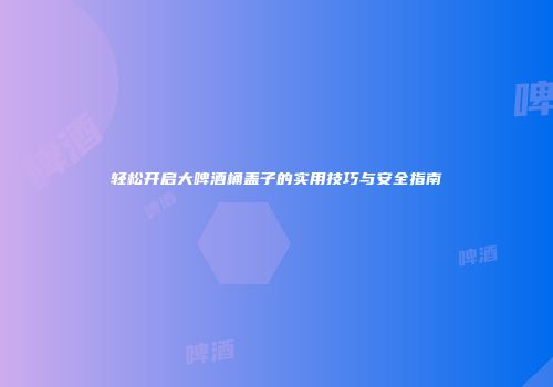 轻松开启大啤酒桶盖子的实用技巧与安全指南