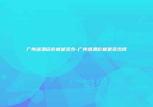 广州塔酒店价格是多少-广州塔酒价格是多少钱