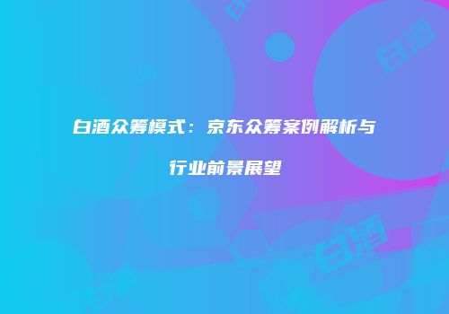白酒众筹模式：京东众筹案例解析与行业前景展望