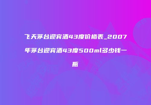 飞天茅台迎宾酒43度价格表_2007年茅台迎宾酒43度500ml多少钱一瓶