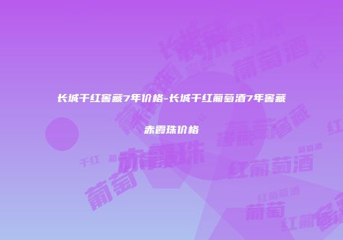 长城干红窖藏7年价格-长城干红葡萄酒7年窖藏赤霞珠价格