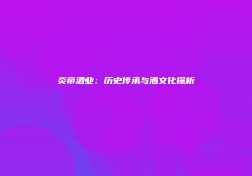 炎帝酒业：历史传承与酒文化探析
