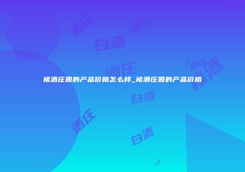 褚酒庄园的产品价格怎么样_褚酒庄园的产品价格