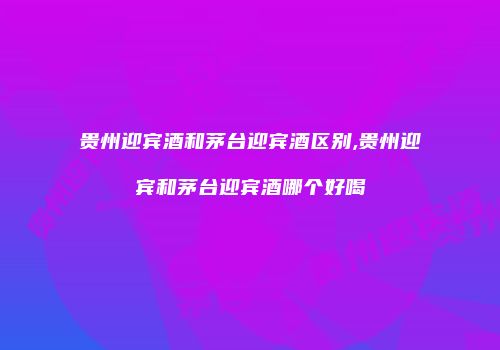 贵州迎宾酒和茅台迎宾酒区别,贵州迎宾和茅台迎宾酒哪个好喝