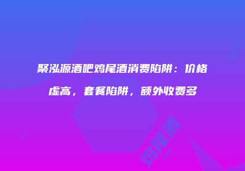 聚泓源酒吧鸡尾酒消费陷阱：价格虚高，套餐陷阱，额外收费多