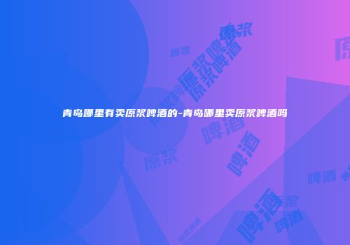青岛哪里有卖原浆啤酒的-青岛哪里卖原浆啤酒吗