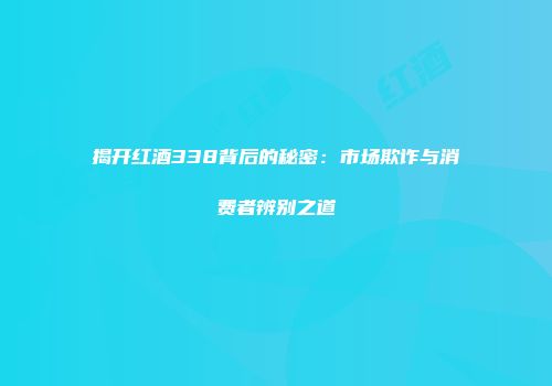 揭开红酒338背后的秘密：市场欺诈与消费者辨别之道