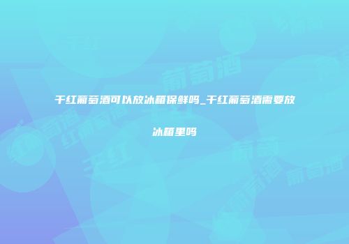 干红葡萄酒可以放冰箱保鲜吗_干红葡萄酒需要放冰箱里吗