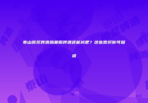 泰山原浆啤酒热量喝啤酒还能减肥？这些常识你可知道