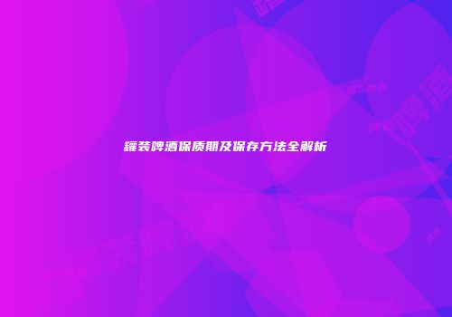 罐装啤酒保质期及保存方法全解析