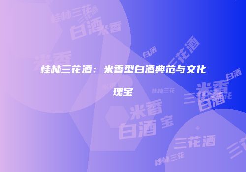 桂林三花酒：米香型白酒典范与文化瑰宝