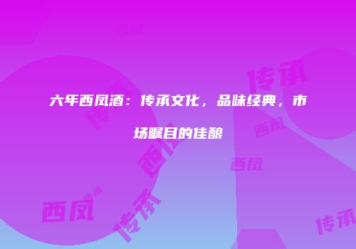 六年西凤酒：传承文化，品味经典，市场瞩目的佳酿