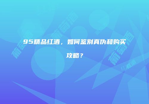 95精品红酒，如何鉴别真伪和购买攻略？