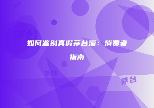 如何鉴别真假茅台酒：消费者指南