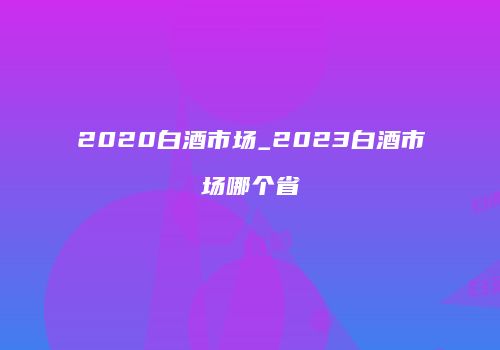2020白酒市场_2023白酒市场哪个省