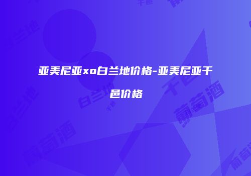 亚美尼亚xo白兰地价格-亚美尼亚干邑价格