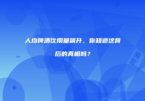 人均啤酒饮用量飙升，你知道这背后的真相吗？