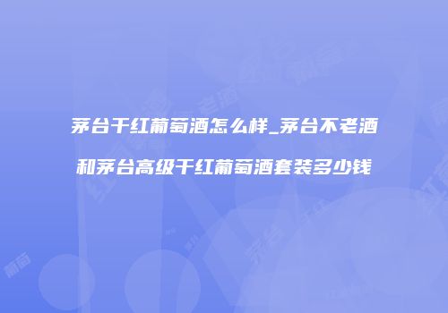 茅台干红葡萄酒怎么样_茅台不老酒和茅台高级干红葡萄酒套装多少钱
