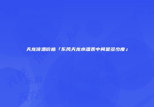 天龙液酒价格「东风天龙水温表中间是多少度」
