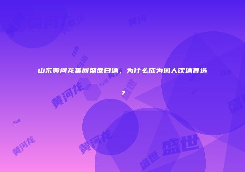 山东黄河龙集团盛世白酒，为什么成为国人饮酒首选？