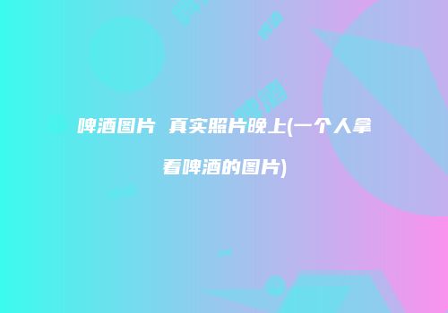 啤酒图片 真实照片晚上(一个人拿着啤酒的图片)