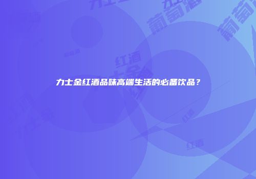 力士金红酒品味高端生活的必备饮品？