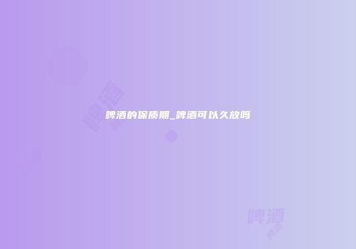 啤酒的保质期_啤酒可以久放吗