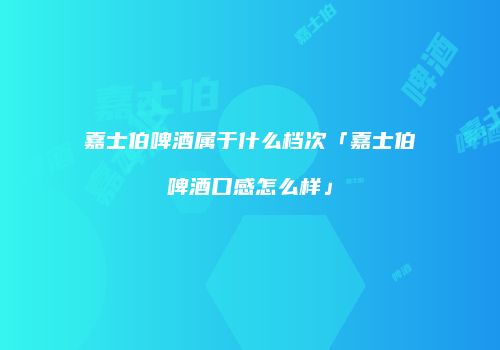 嘉士伯啤酒属于什么档次「嘉士伯啤酒口感怎么样」