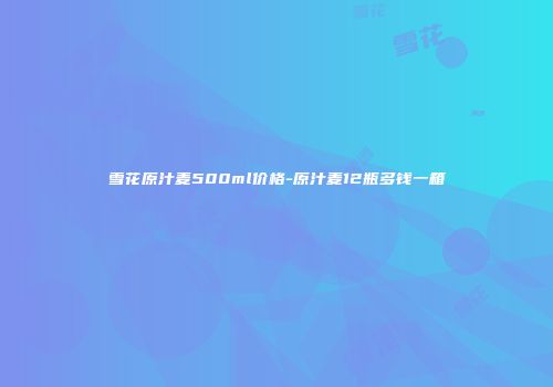 雪花原汁麦500ml价格-原汁麦12瓶多钱一箱