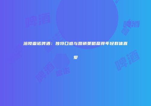 涪陵雷诺啤酒：独特口感与营销策略赢得年轻群体喜爱