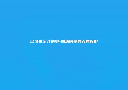 名酒在东北销量-白酒销量最大的省份