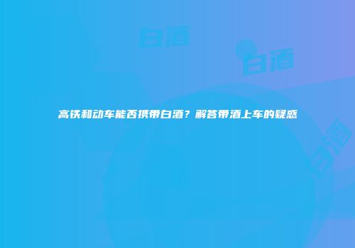 高铁和动车能否携带白酒？解答带酒上车的疑惑