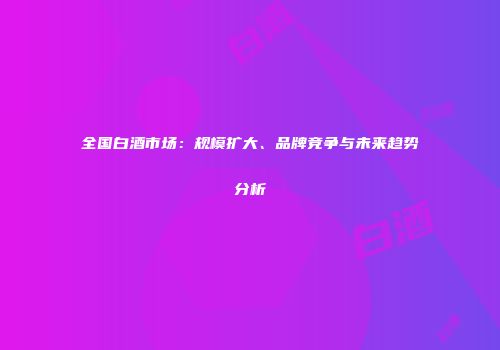 全国白酒市场：规模扩大、品牌竞争与未来趋势分析
