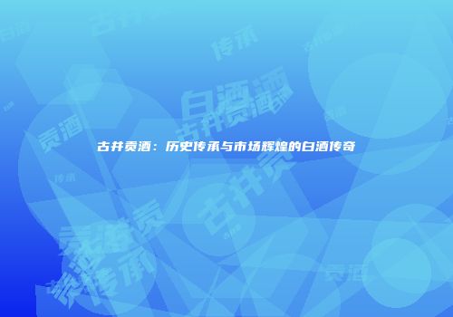 古井贡酒：历史传承与市场辉煌的白酒传奇