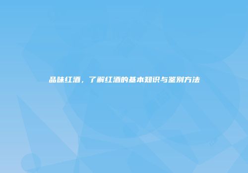 品味红酒，了解红酒的基本知识与鉴别方法