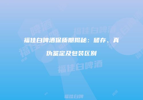 福佳白啤酒保质期揭秘：储存、真伪鉴定及包装区别