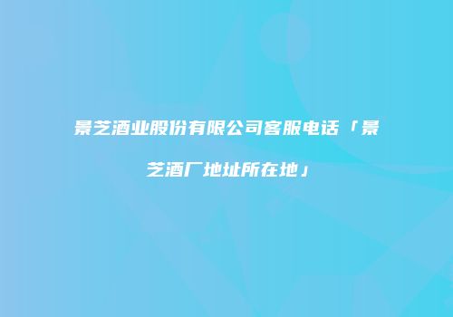 景芝酒业股份有限公司客服电话「景芝酒厂地址所在地」